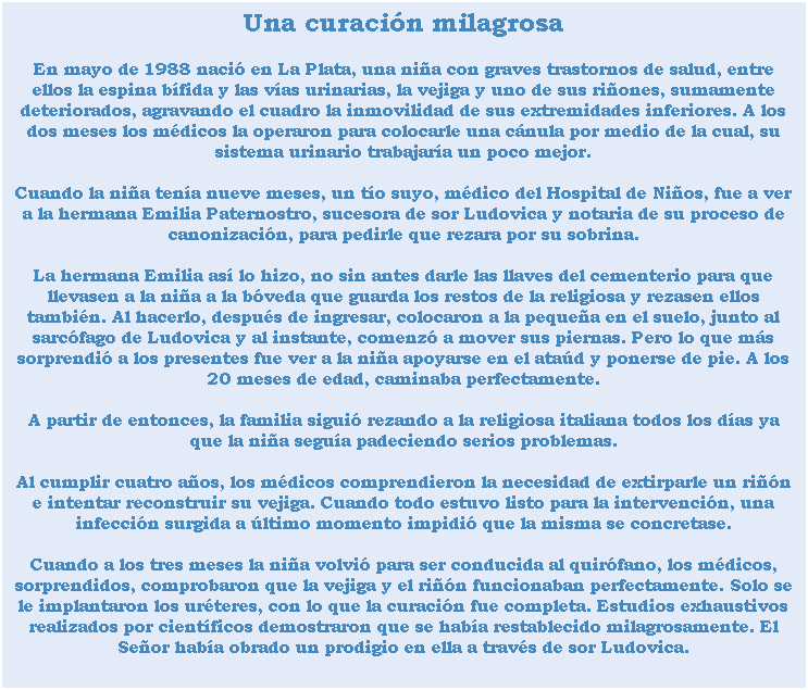 Cuadro de texto: Una curacin milagrosa
En mayo de 1988 naci en La Plata, una nia con graves trastornos de salud, entre ellos la espina bfida y las vas urinarias, la vejiga y uno de sus riones, sumamente deteriorados, agravando el cuadro la inmovilidad de sus extremidades inferiores. A los dos meses los mdicos la operaron para colocarle una cnula por medio de la cual, su sistema urinario trabajara un poco mejor.
Cuando la nia tena nueve meses, un to suyo, mdico del Hospital de Nios, fue a ver a la hermana Emilia Paternostro, sucesora de sor Ludovica y notaria de su proceso de canonizacin, para pedirle que rezara por su sobrina. 
La hermana Emilia as lo hizo, no sin antes darle las llaves del cementerio para que llevasen a la nia a la bveda que guarda los restos de la religiosa y rezasen ellos tambin. Al hacerlo, despus de ingresar, colocaron a la pequea en el suelo, junto al sarcfago de Ludovica y al instante, comenz a mover sus piernas. Pero lo que ms sorprendi a los presentes fue ver a la nia apoyarse en el atad y ponerse de pie. A los 20 meses de edad, caminaba perfectamente. 
A partir de entonces, la familia sigui rezando a la religiosa italiana todos los das ya que la nia segua padeciendo serios problemas. 
Al cumplir cuatro aos, los mdicos comprendieron la necesidad de extirparle un rin e intentar reconstruir su vejiga. Cuando todo estuvo listo para la intervencin, una infeccin surgida a ltimo momento impidi que la misma se concretase. 
Cuando a los tres meses la nia volvi para ser conducida al quirfano, los mdicos, sorprendidos, comprobaron que la vejiga y el rin funcionaban perfectamente. Solo se le implantaron los urteres, con lo que la curacin fue completa. Estudios exhaustivos realizados por cientficos demostraron que se haba restablecido milagrosamente. El Seor haba obrado un prodigio en ella a travs de sor Ludovica.
 
