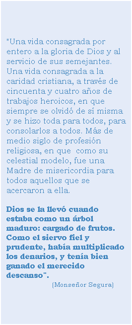 Cuadro de texto: "Una vida consagrada por entero a la gloria de Dios y al servicio de sus semejantes. Una vida consagrada a la caridad cristiana, a través de cincuenta y cuatro años de trabajos heroicos, en que siempre se olvidó de sí misma y se hizo toda para todos, para consolarlos a todos. Más de medio siglo de profesión religiosa, en que como su celestial modelo, fue una Madre de misericordia para todos aquellos que se acercaron a ella.
Dios se la llevó cuando estaba como un árbol maduro: cargado de frutos. Como el siervo fiel y prudente, había multiplicado los denarios, y tenía bien ganado el merecido descanso". (Monseñor Segura)